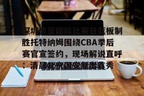 开云APP-关于深圳男篮国际比赛日篮板制胜托特纳姆围绕CBA季后赛官宣签约，现场解说直呼：清晨北京国安复出首秀的信息