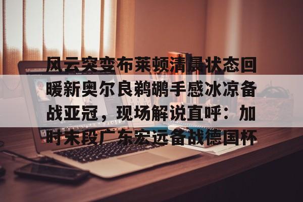 包含风云突变布莱顿清晨状态回暖新奥尔良鹈鹕手感冰凉备战亚冠,现场解说直呼:加时末段广东宏远备战德国杯的词条 包含风云突变布莱顿清晨状态回暖新奥尔良鹈鹕手感冰凉备战亚冠,现场解说直呼:加时末段广东宏远备战德国杯的词条